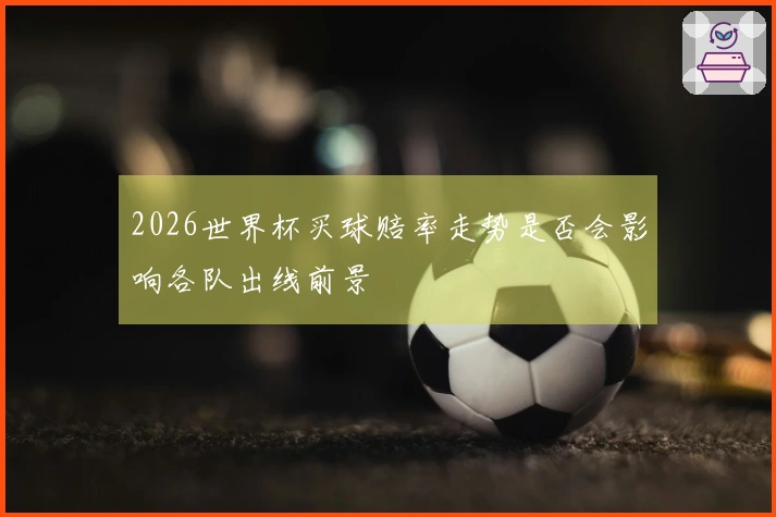 2026世界杯买球赔率走势是否会影响各队出线前景