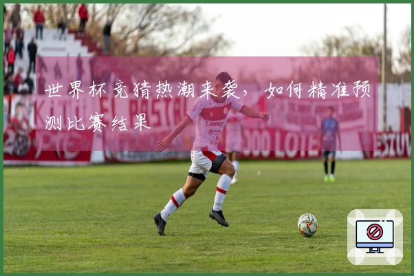 世界杯竞猜热潮来袭，如何精准预测比赛结果